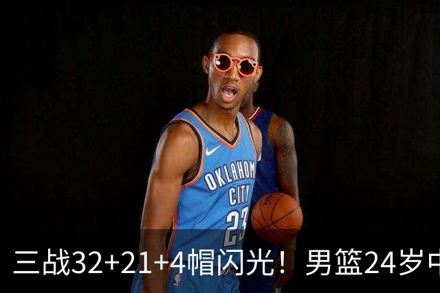 三战32+21+4帽闪光！男篮24岁中锋迎上位契机 广东巨大变革或助他腾飞