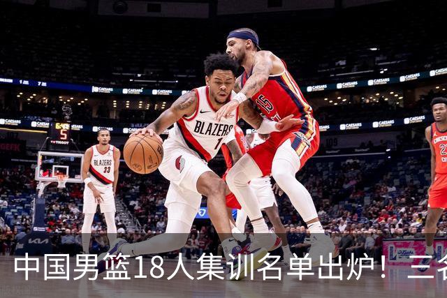 中国男篮18人集训名单出炉！三名球员已经离队，还有一人即将回归！