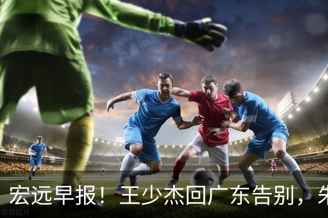 宏远早报！王少杰回广东告别，朱芳雨仍自称球队老总，黄明依或被交易