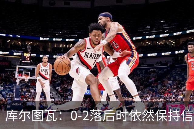 库尔图瓦：0-2落后时依然保持信心，以这种方式取胜带来额外动力