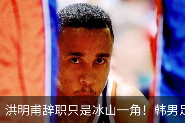 洪明甫辞职只是冰山一角！韩男足负责人低头致歉：我们要刮骨疗毒