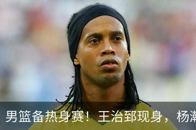 男篮备热身赛！王治郅现身，杨瀚森未一起，澳大利亚实力不佳！